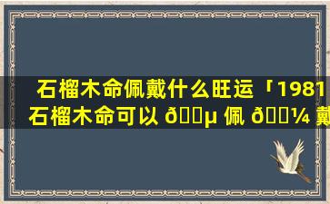 石榴木命佩戴什么旺运「1981石榴木命可以 🌵 佩 🐼 戴黄金」